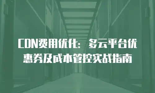 CDN费用优化：多云平台优惠券及成本管控实战指南