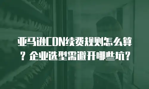 亚马逊CDN续费规则怎么算？企业选型需避开哪些坑？