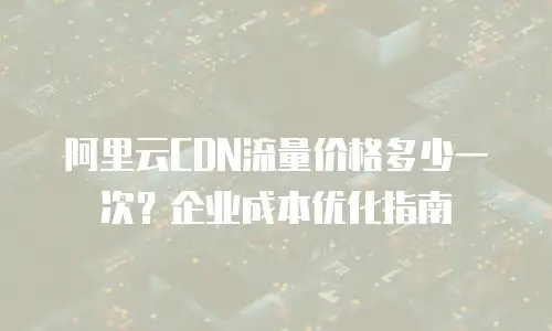 阿里云CDN流量价格多少一次？企业成本优化指南