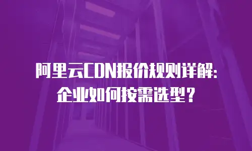 阿里云CDN报价规则详解：企业如何按需选型？
