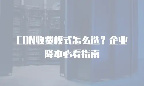 CDN收费模式怎么选？企业降本必看指南
