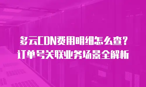 多云CDN费用明细怎么查？订单号关联业务场景全解析