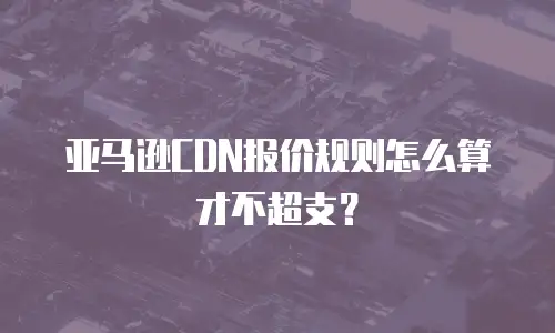 亚马逊CDN报价规则怎么算才不超支？