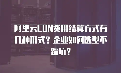 阿里云CDN费用结算方式有几种形式？企业如何选型不踩坑？