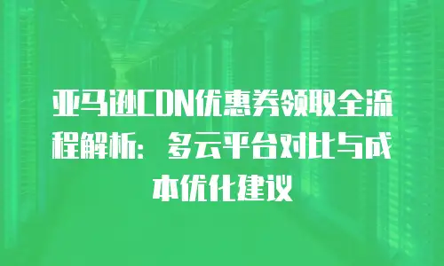 亚马逊CDN优惠券领取全流程解析：多云平台对比与成本优化建议