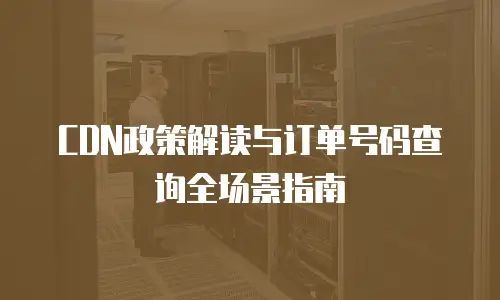CDN政策解读与订单号码查询全场景指南