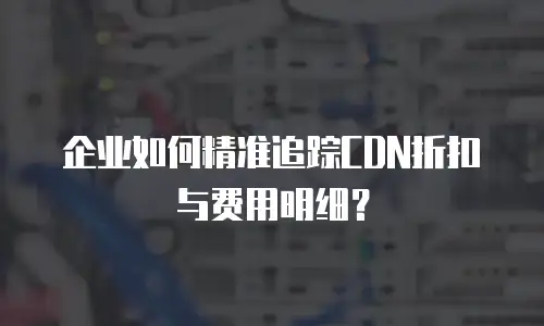 企业如何精准追踪CDN折扣与费用明细？