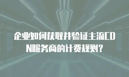 企业如何获取并验证主流CDN服务商的计费规则？
