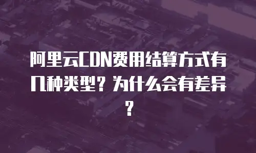 阿里云CDN费用结算方式有几种类型？为什么会有差异？