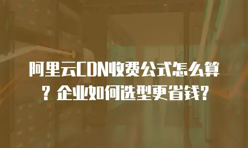 阿里云CDN收费公式怎么算？企业如何选型更省钱？