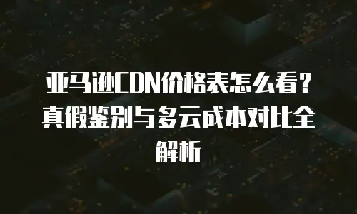 亚马逊CDN价格表怎么看？真假鉴别与多云成本对比全解析