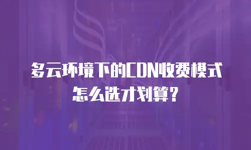 多云环境下的CDN收费模式怎么选才划算？