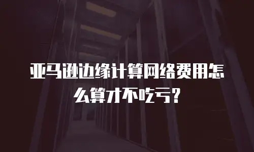 亚马逊边缘计算网络费用怎么算才不吃亏？