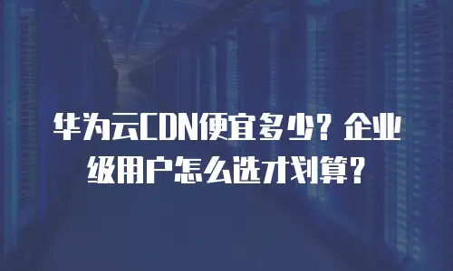 华为云CDN便宜多少？企业级用户怎么选才划算？