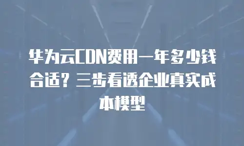 华为云CDN费用一年多少钱合适？三步看透企业真实成本模型