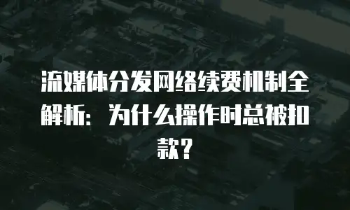 流媒体分发网络续费机制全解析：为什么操作时总被扣款？