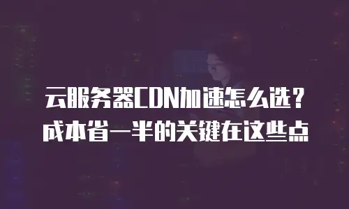 云服务器CDN加速怎么选？成本省一半的关键在这些点