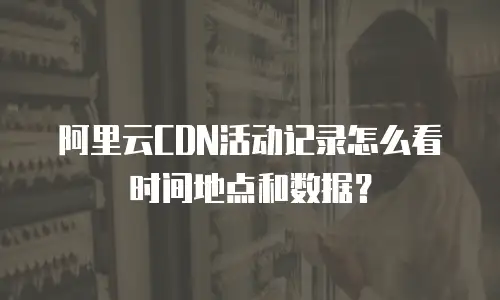 阿里云CDN活动记录怎么看时间地点和数据？