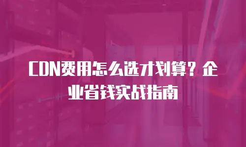 CDN费用怎么选才划算？企业省钱实战指南