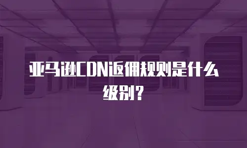 亚马逊CDN返佣规则是什么级别？