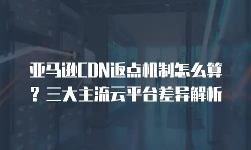 亚马逊CDN返点机制怎么算？三大主流云平台差异解析