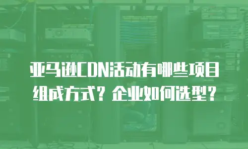 亚马逊CDN活动有哪些项目组成方式？企业如何选型？