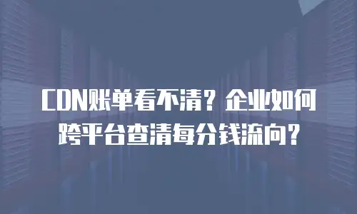 CDN账单看不清？企业如何跨平台查清每分钱流向？