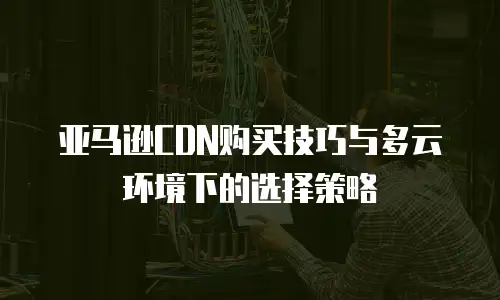亚马逊CDN购买技巧与多云环境下的选择策略