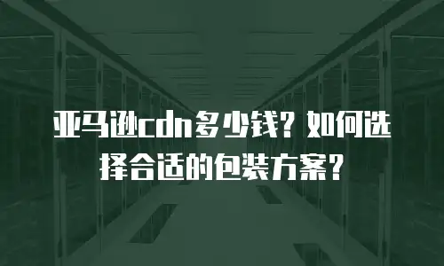 亚马逊cdn多少钱？如何选择合适的包装方案？