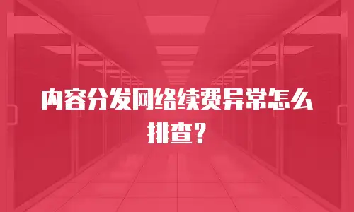 内容分发网络续费异常怎么排查？