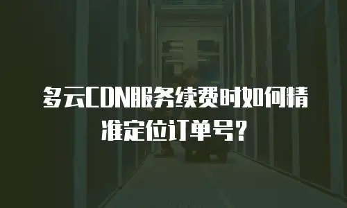 多云CDN服务续费时如何精准定位订单号？