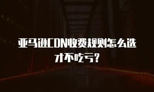 亚马逊CDN收费规则怎么选才不吃亏？