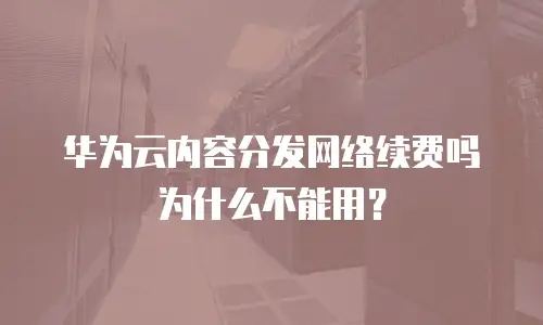 华为云内容分发网络续费吗为什么不能用？