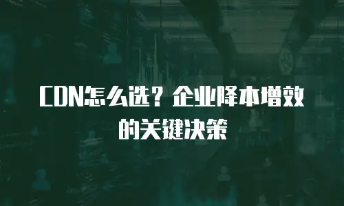 CDN怎么选？企业降本增效的关键决策