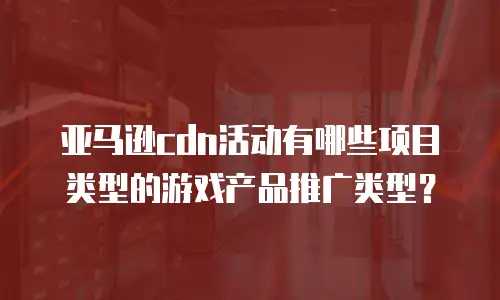 亚马逊cdn活动有哪些项目类型的游戏产品推广类型？