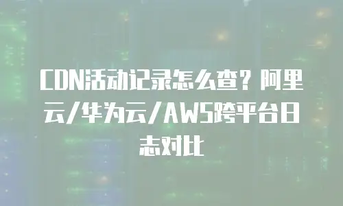 CDN活动记录怎么查？阿里云/华为云/AWS跨平台日志对比
