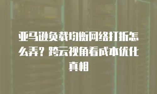 亚马逊负载均衡网络打折怎么弄？跨云视角看成本优化真相