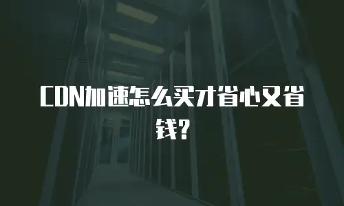 CDN加速怎么买才省心又省钱？