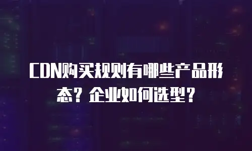 CDN购买规则有哪些产品形态？企业如何选型？