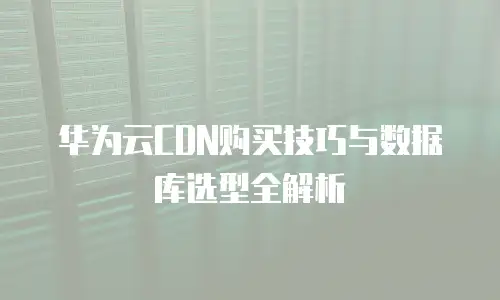 华为云CDN购买技巧与数据库选型全解析