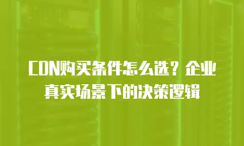 CDN购买条件怎么选？企业真实场景下的决策逻辑