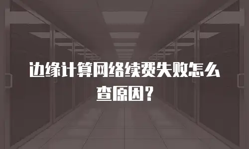 边缘计算网络续费失败怎么查原因？