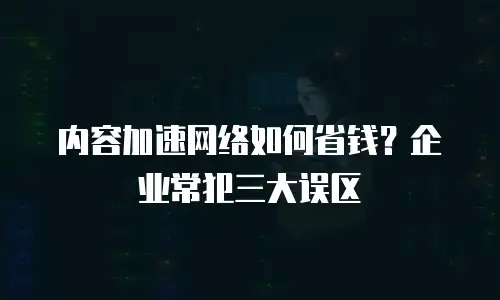 内容加速网络如何省钱？企业常犯三大误区