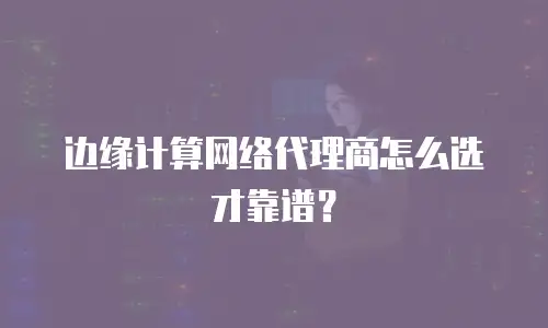 边缘计算网络代理商怎么选才靠谱？