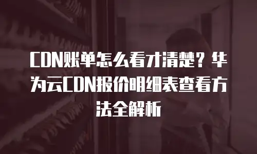 CDN账单怎么看才清楚？华为云CDN报价明细表查看方法全解析