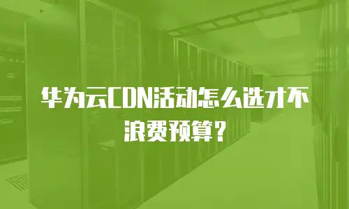 华为云CDN活动怎么选才不浪费预算？