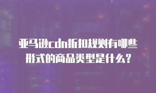 亚马逊cdn折扣规则有哪些形式的商品类型是什么？