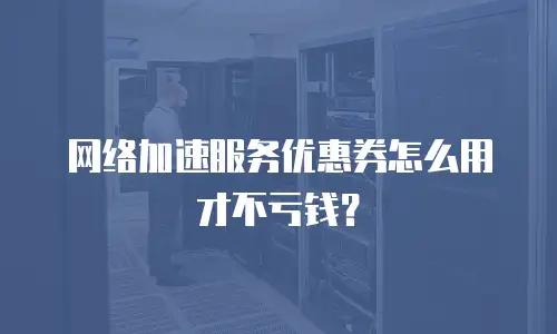 网络加速服务优惠券怎么用才不亏钱？
