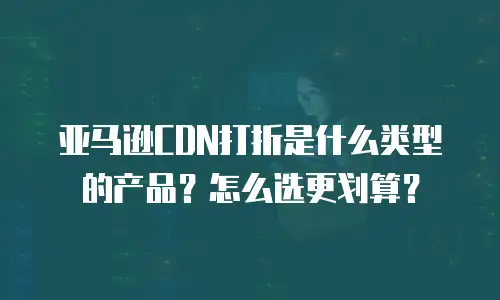 亚马逊CDN打折是什么类型的产品？怎么选更划算？