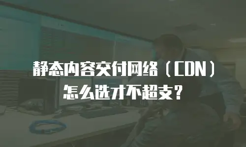静态内容交付网络（CDN）怎么选才不超支？